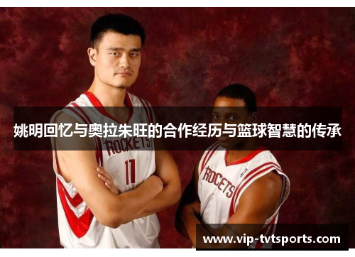 姚明回忆与奥拉朱旺的合作经历与篮球智慧的传承